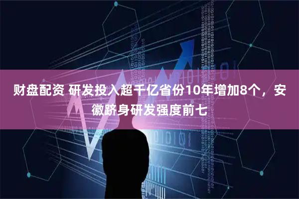 财盘配资 研发投入超千亿省份10年增加8个，安徽跻身研发强度前七