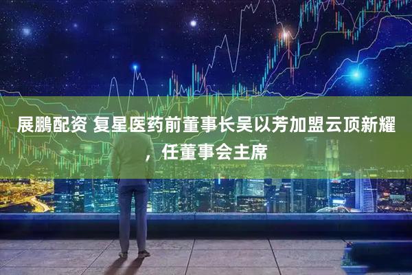 展鵬配资 复星医药前董事长吴以芳加盟云顶新耀，任董事会主席