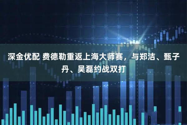 深金优配 费德勒重返上海大师赛，与郑洁、甄子丹、吴磊约战双打