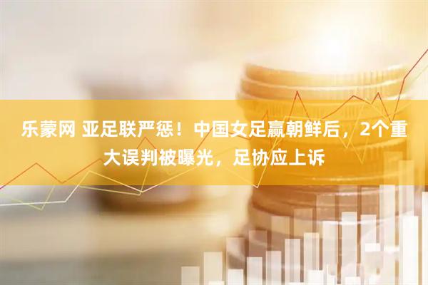 乐蒙网 亚足联严惩！中国女足赢朝鲜后，2个重大误判被曝光，足协应上诉
