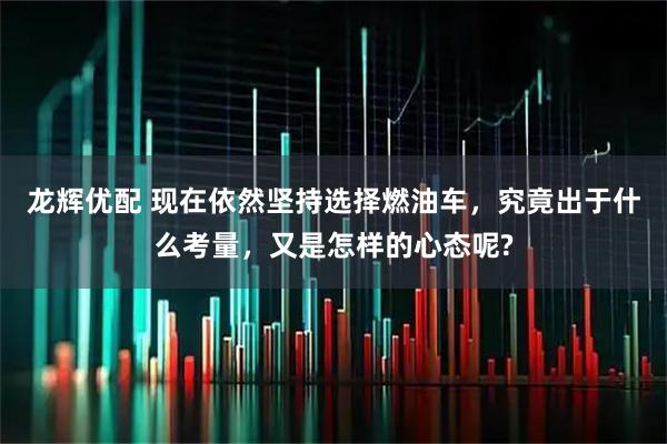 龙辉优配 现在依然坚持选择燃油车，究竟出于什么考量，又是怎样的心态呢?