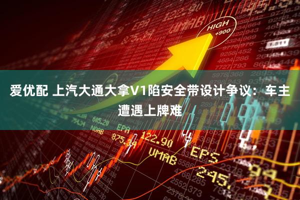 爱优配 上汽大通大拿V1陷安全带设计争议：车主遭遇上牌难