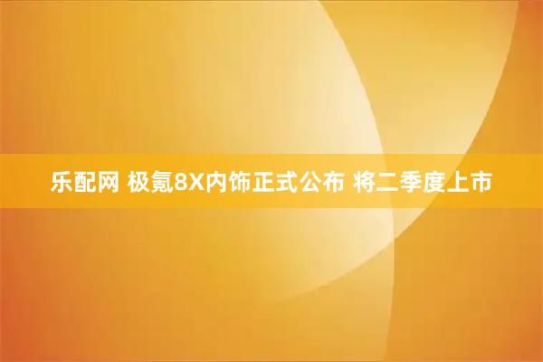乐配网 极氪8X内饰正式公布 将二季度上市