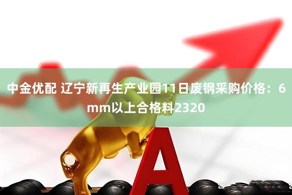 中金优配 辽宁新再生产业园11日废钢采购价格：6mm以上合格料2320
