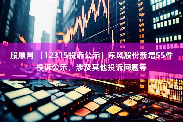 股顺网 【12315投诉公示】东风股份新增55件投诉公示，涉及其他投诉问题等