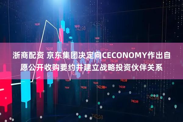 浙商配资 京东集团决定向CECONOMY作出自愿公开收购要约并建立战略投资伙伴关系