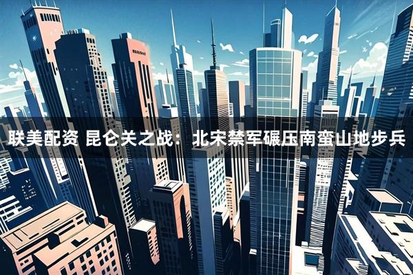 联美配资 昆仑关之战：北宋禁军碾压南蛮山地步兵