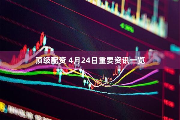顶级配资 4月24日重要资讯一览