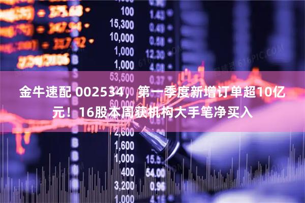 金牛速配 002534，第一季度新增订单超10亿元！16股本周获机构大手笔净买入