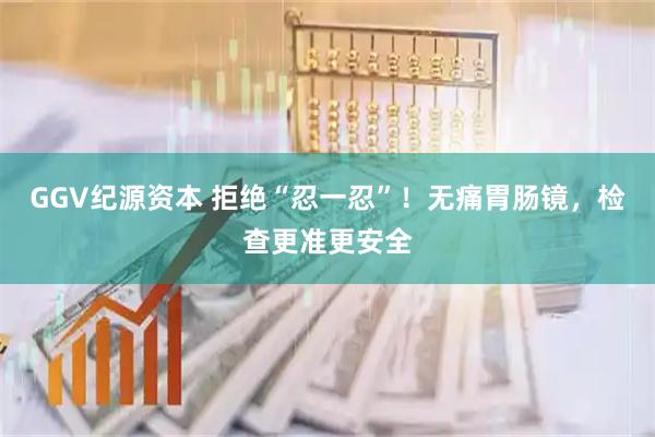 GGV纪源资本 拒绝“忍一忍”！无痛胃肠镜，检查更准更安全
