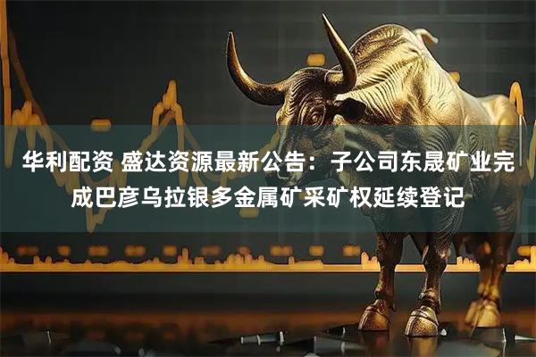 华利配资 盛达资源最新公告：子公司东晟矿业完成巴彦乌拉银多金属矿采矿权延续登记