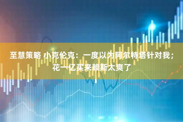 至慧策略 小克伦克：一度以为阿尔特塔针对我；花一亿买来赖斯太爽了