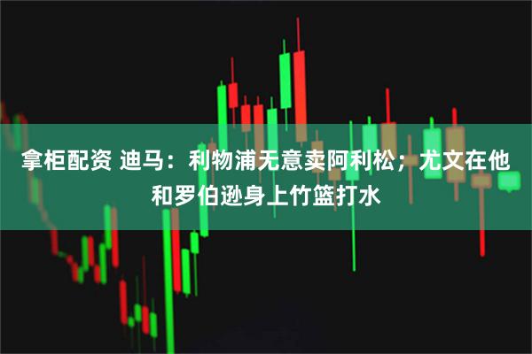 拿柜配资 迪马：利物浦无意卖阿利松；尤文在他和罗伯逊身上竹篮打水