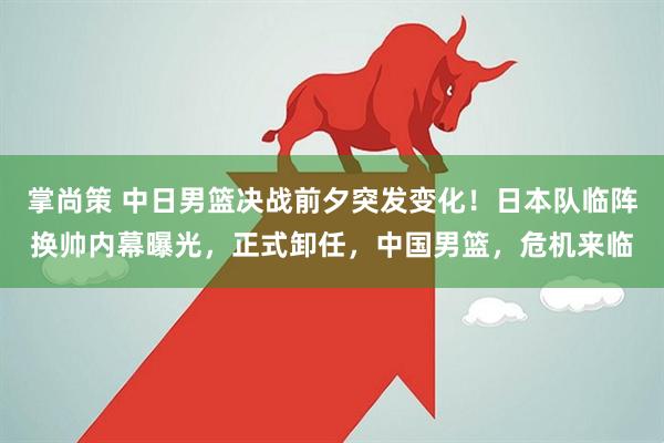 掌尚策 中日男篮决战前夕突发变化！日本队临阵换帅内幕曝光，正式卸任，中国男篮，危机来临