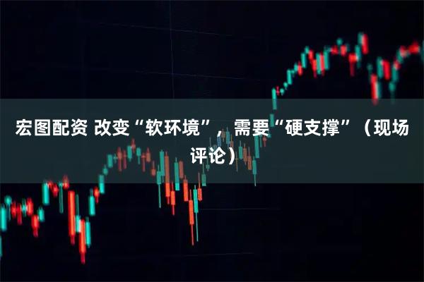 宏图配资 改变“软环境”，需要“硬支撑”（现场评论）
