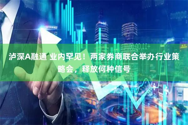 泸深A融通 业内罕见！两家券商联合举办行业策略会，释放何种信号