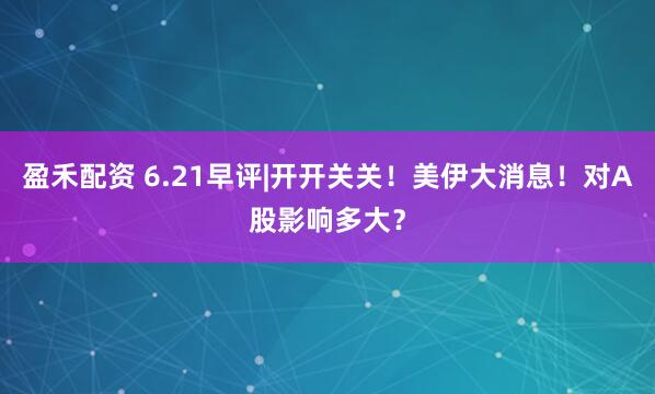 盈禾配资 6.21早评|开开关关！美伊大消息！对A股影响多大？